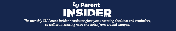 LU Parent Insider: The monthly LU Parent Insider newsletter gives you upcoming deadlines and reminders, as well as interesting news and notes from around campus.